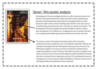 ´Seven´ film poster analysis
A photograph of the two protagonists that are within close proximity to one
another are positioned almost as if they were back to back, symbolisinga
potential friendship/workingrelationship. The protagonists face are both
placid, this adds a sense a sense of ambiguityto the film as we are unsure as
to whether they are positive hero-like characters or villainous characters . The
photograph of the two protagonists has been edited so that the image is
semi-transparent. This is effective as it integrates the two characters intotheir
surroundings whilstreflectingthe silentinvisible nature of their line work.
The mise en scene of the poster hints towars both of the character´s
professional careers as detectives, this is indicatedthrough their clothing- for
example, he protagonistof the left (david) is wearinga smart shirt and a tie.
Although he appears to be young, he has a moustache and beard which
maybe interpreted as a way of trying to look older and wiser in attempt to be
taken seriouslyin his job. The second protagonist, detective WilliamSomerset
also has a moustache and is wearingan overcoat. This symbolises the second
protagonist as a more classical, traditionaldetective, however it seems to be a
stereotypical theme that detectives have moustache.
 
