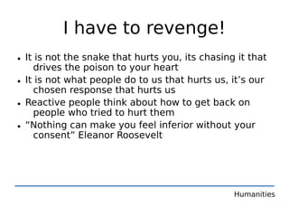 I have to revenge!
• It is not the snake that hurts you, its chasing it that
    drives the poison to your heart
• It is not what people do to us that hurts us, it’s our
    chosen response that hurts us
• Reactive people think about how to get back on
    people who tried to hurt them
• “Nothing can make you feel inferior without your
    consent” Eleanor Roosevelt




                                                 Humanities
 
