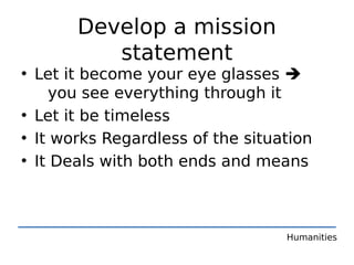 Develop a mission
          statement
• Let it become your eye glasses 
    you see everything through it
• Let it be timeless
• It works Regardless of the situation
• It Deals with both ends and means



                                  Humanities
 