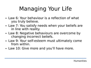 Managing Your Life
• Law 6: Your behaviour is a reflection of what
    you truly believe.
• Law 7: You satisfy needs when your beliefs are
    in line with reality.
• Law 8: Negative behaviours are overcome by
    changing incorrect beliefs.
• Law 9: Your self-esteem must ultimately come
    from within.
• Law 10: Give more and you’ll have more.


                                          Humanities
 