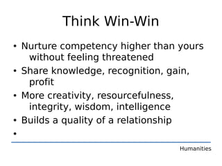 Think Win-Win
• Nurture competency higher than yours
   without feeling threatened
• Share knowledge, recognition, gain,
   profit
• More creativity, resourcefulness,
   integrity, wisdom, intelligence
• Builds a quality of a relationship
•
                                 Humanities
 
