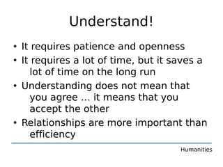Understand!
• It requires patience and openness
• It requires a lot of time, but it saves a
    lot of time on the long run
• Understanding does not mean that
    you agree … it means that you
    accept the other
• Relationships are more important than
    efficiency
                                     Humanities
 