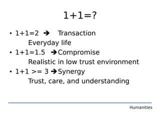 1+1=?
• 1+1=2  Transaction
     Everyday life
• 1+1=1.5  Compromise
     Realistic in low trust environment
• 1+1 >= 3  Synergy
     Trust, care, and understanding


                                    Humanities
 