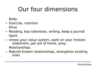 Our four dimensions
    Body
•   Exercise, nutrition
    Mind
•   Reading, less television, writing, keep a journal
    Spirit
•   renew your value system, work on your mission
      statement, get out of home, pray,
    Relationships
•   Rebuild broken relationships, strengthen existing
      ones

                                              Humanities
 