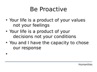 Be Proactive
• Your life is a product of your values
    not your feelings
• Your life is a product of your
    decisions not your conditions
• You and I have the capacity to chose
    our response
•

                                  Humanities
 