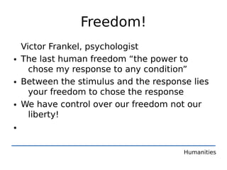 Freedom!
  Victor Frankel, psychologist
• The last human freedom “the power to
    chose my response to any condition”
• Between the stimulus and the response lies
    your freedom to chose the response
• We have control over our freedom not our
    liberty!
•

                                      Humanities
 