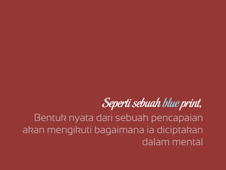 Bentuk nyata dari sebuah pencapaian
akan mengikuti bagaimana ia diciptakan
dalam mental
Seperti sebuah blue print,
 