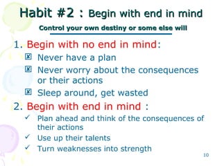 10
Habit #2 :Habit #2 : Begin with end in mindBegin with end in mind
Control your own destiny or some else willControl your own destiny or some else will
1. Begin with no end in mind:
 Never have a plan
 Never worry about the consequences
or their actions
 Sleep around, get wasted
2. Begin with end in mind :
 Plan ahead and think of the consequences of
their actions
 Use up their talents
 Turn weaknesses into strength
 