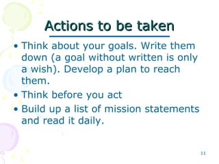 11
Actions to be takenActions to be taken
• Think about your goals. Write them
down (a goal without written is only
a wish). Develop a plan to reach
them.
• Think before you act
• Build up a list of mission statements
and read it daily.
 