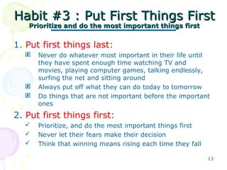13
Habit #3 : Put First Things FirstHabit #3 : Put First Things First
Prioritize and do the most important things firstPrioritize and do the most important things first
1. Put first things last:
 Never do whatever most important in their life until
they have spent enough time watching TV and
movies, playing computer games, talking endlessly,
surfing the net and sitting around
 Always put off what they can do today to tomorrow
 Do things that are not important before the important
ones
2. Put first things first:
 Prioritize, and do the most important things first
 Never let their fears make their decision
 Think that winning means rising each time they fall
 