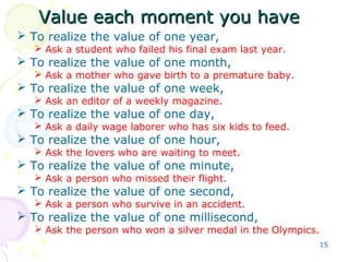 15
Value each moment you haveValue each moment you have
 To realize the value of one year,
 Ask a student who failed his final exam last year.
 To realize the value of one month,
 Ask a mother who gave birth to a premature baby.
 To realize the value of one week,
 Ask an editor of a weekly magazine.
 To realize the value of one day,
 Ask a daily wage laborer who has six kids to feed.
 To realize the value of one hour,
 Ask the lovers who are waiting to meet.
 To realize the value of one minute,
 Ask a person who missed their flight.
 To realize the value of one second,
 Ask a person who survive in an accident.
 To realize the value of one millisecond,
 Ask the person who won a silver medal in the Olympics.
 