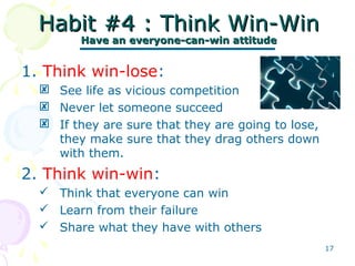 17
Habit #4 : Think Win-WinHabit #4 : Think Win-Win
Have an everyone-can-win attitudeHave an everyone-can-win attitude
1. Think win-lose:
 See life as vicious competition
 Never let someone succeed
 If they are sure that they are going to lose,
they make sure that they drag others down
with them.
2. Think win-win:
 Think that everyone can win
 Learn from their failure
 Share what they have with others
 