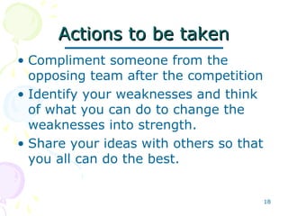 18
Actions to be takenActions to be taken
• Compliment someone from the
opposing team after the competition
• Identify your weaknesses and think
of what you can do to change the
weaknesses into strength.
• Share your ideas with others so that
you all can do the best.
 