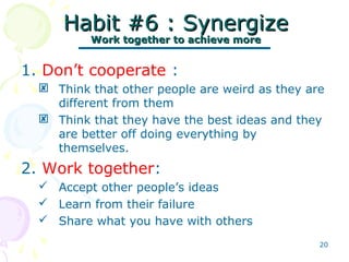20
Habit #6 : SynergizeHabit #6 : Synergize
Work together to achieve moreWork together to achieve more
1. Don’t cooperate :
 Think that other people are weird as they are
different from them
 Think that they have the best ideas and they
are better off doing everything by
themselves.
2. Work together:
 Accept other people’s ideas
 Learn from their failure
 Share what you have with others
 