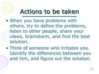 21
Actions to be takenActions to be taken
• When you have problems with
others, try to define the problems,
listen to other people, share your
views, brainstorm, and find the best
solution.
• Think of someone who irritates you.
Identify the differences between you
and him, and figure out the solution.
 