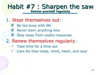 23
Habit #7 : Sharpen the sawHabit #7 : Sharpen the saw
Renew yourself regularlyRenew yourself regularly
1. Wear themselves out:
 Be too busy with life
 Never learn anything new
 Stay away from useful resources
2. Renew themselves regularly:
 Take time for a time out
 Care for their body, mind, heart, and soul
 