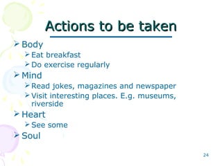 24
Actions to be takenActions to be taken
 Body
Eat breakfast
Do exercise regularly
 Mind
Read jokes, magazines and newspaper
Visit interesting places. E.g. museums,
riverside
 Heart
See some
 Soul
 
