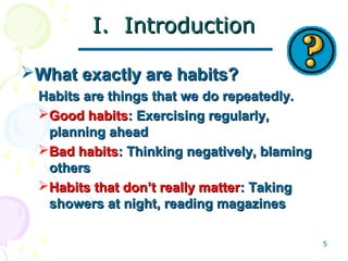 5
I. IntroductionI. Introduction
What exactly are habits?What exactly are habits?
Habits are things that we do repeatedly.Habits are things that we do repeatedly.
Good habitsGood habits: Exercising regularly,: Exercising regularly,
planning aheadplanning ahead
Bad habitsBad habits: Thinking negatively, blaming: Thinking negatively, blaming
othersothers
Habits that don’t really matterHabits that don’t really matter: Taking: Taking
showers at night, reading magazinesshowers at night, reading magazines
 