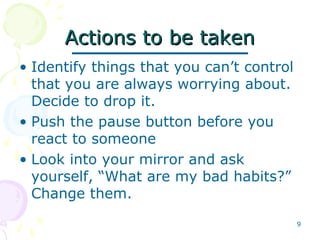 9
Actions to be takenActions to be taken
• Identify things that you can’t control
that you are always worrying about.
Decide to drop it.
• Push the pause button before you
react to someone
• Look into your mirror and ask
yourself, “What are my bad habits?”
Change them.
 