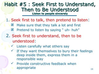 19
Habit #5 : Seek First to Understand,Habit #5 : Seek First to Understand,
Then to Be UnderstoodThen to Be Understood
Listen to people sincerelyListen to people sincerely
1. Seek first to talk, then pretend to listen:
 Make sure that they talk a lot and first
 Pretend to listen by saying “ uh- huh”
2. Seek first to understand, then to be
understood:
 Listen carefully what others say
 If they want themselves to bury their feelings
deep inside them, express them in a
responsible way
 Provide constructive feedback when
appropriate
 