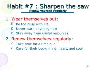 23
Habit #7 : Sharpen the sawHabit #7 : Sharpen the saw
Renew yourself regularlyRenew yourself regularly
1. Wear themselves out:
 Be too busy with life
 Never learn anything new
 Stay away from useful resources
2. Renew themselves regularly:
 Take time for a time out
 Care for their body, mind, heart, and soul
 