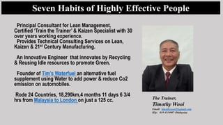 The Trainer,
Timothy Wooi
Email: timothywooi2@gmail.com
H/p: 019 4514007 (Malaysia)
Seven Habits of Highly Effective People
Principal Consultant for Lean Management.
Certified ‘Train the Trainer’ & Kaizen Specialist with 30
over years working experience.
Provides Technical Consulting Services on Lean,
Kaizen & 21st Century Manufacturing.
An Innovative Engineer that innovates by Recycling
& Reusing Idle resources to promote Green.
Founder of Tim’s Waterfuel an alternative fuel
supplement using Water to add power & reduce Co2
emission on automobiles.
Rode 24 Countries, 18,290km,4 months 11 days 6 3/4
hrs from Malaysia to London on just a 125 cc.
 