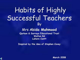 Habits of Highly
Successful Teachers
By
Mrs Abida Mahmood
Qurban & Surraya Educational Trust
Walton Rd
Lahore Cantt
Inspired by the idea of Stephen Covey
March 2008
 