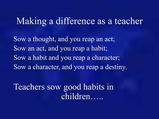 Making a difference as a teacher
Sow a thought, and you reap an act;
Sow an act, and you reap a habit;
Sow a habit and you...