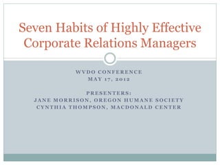 Seven Habits of Highly Effective
 Corporate Relations Managers

            WVDO CONFERENCE
              MAY 17, 2012

               PRESENTERS:
  JANE MORRISON, OREGON HUMANE SOCIETY
   CYNTHIA THOMPSON, MACDONALD CENTER
 