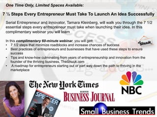 Serial Entrepreneur and Innovator, Tamara Kleinberg, will walk you through the 7 1/2
essential steps every entrepreneur must take when launching their idea. In this
complimentary webinar you will learn
In this complimentary 60-minute webinar, you will gett:
•  7 1/2 steps that minimize roadblocks and increase chances of success
•  Best practices of entrepreneurs and businesses that have used these steps to ensure
success
•  Tips and know-how culminating from years of entrepreneurship and innovation from the
founder of the thriving business, TheShuuk.com
•  A roadmap for entrepreneurs starting out or part way down the path to thriving in the
marketplace
7 ½ Steps Every Entrepreneur Must Take To Launch An Idea Successfully
One Time Only, Limited Spaces Available:
 
