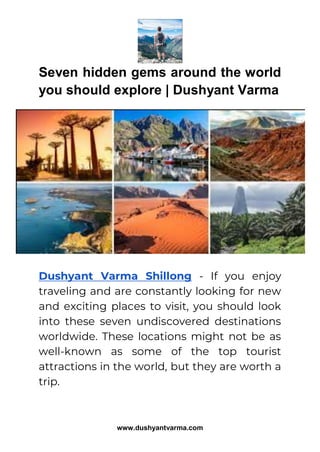 www.dushyantvarma.com
Seven hidden gems around the world
you should explore | Dushyant Varma
Dushyant Varma Shillong - If you enjoy
traveling and are constantly looking for new
and exciting places to visit, you should look
into these seven undiscovered destinations
worldwide. These locations might not be as
well-known as some of the top tourist
attractions in the world, but they are worth a
trip.
 