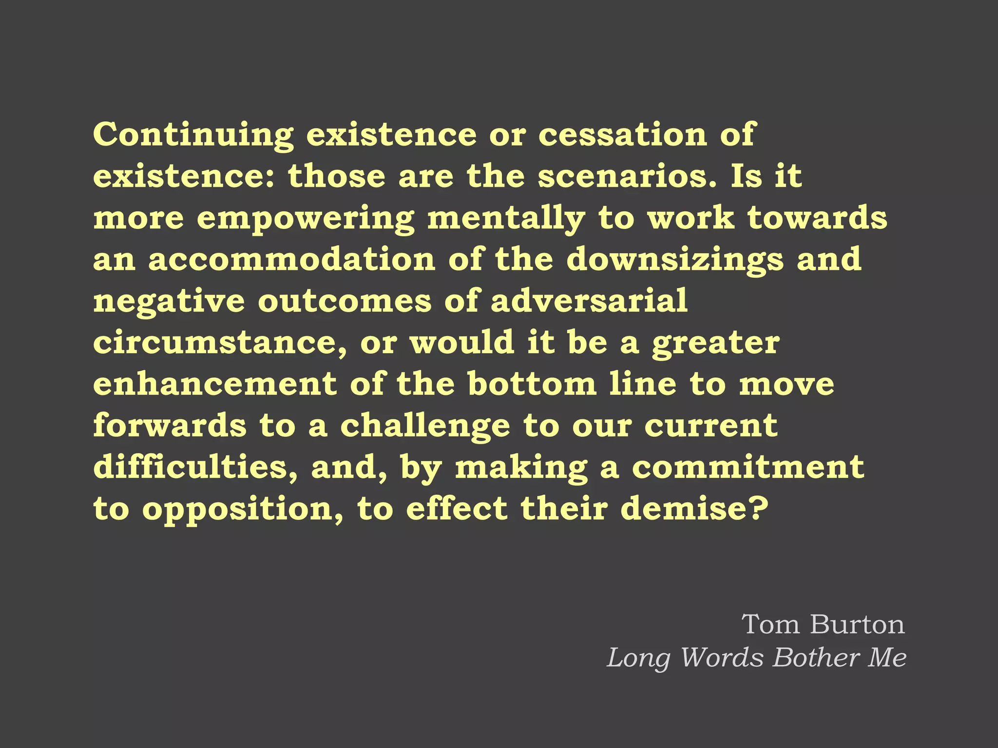 Continuing existence or cessation of existence: those are the scenarios. Is it more empowering mentally to work towards an accommodation of the downsizings and negative outcomes of adversarial circumstance, or would it be a greater enhancement of the bottom line to move forwards to a challenge to our current difficulties, and, by making a commitment to opposition, to effect their demise? 
Tom Burton Long Words Bother Me  