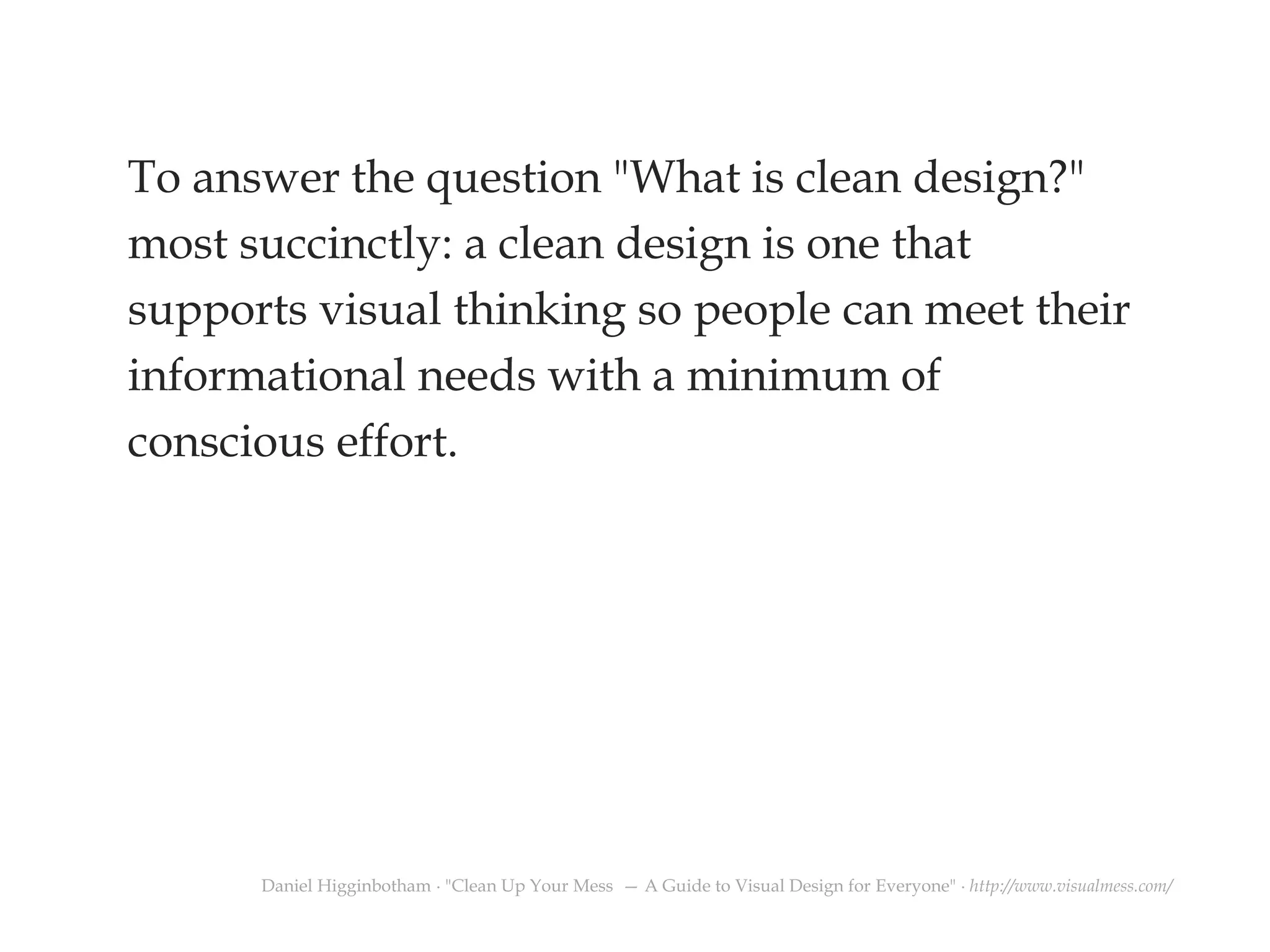 To answer the question "What is clean design?" most succinctly: a clean design is one that supports visual thinking so people can meet their informational needs with a minimum of conscious effort. 
Daniel Higginbotham ∙ "Clean Up Your Mess — A Guide to Visual Design for Everyone" ∙ http://www.visualmess.com/  