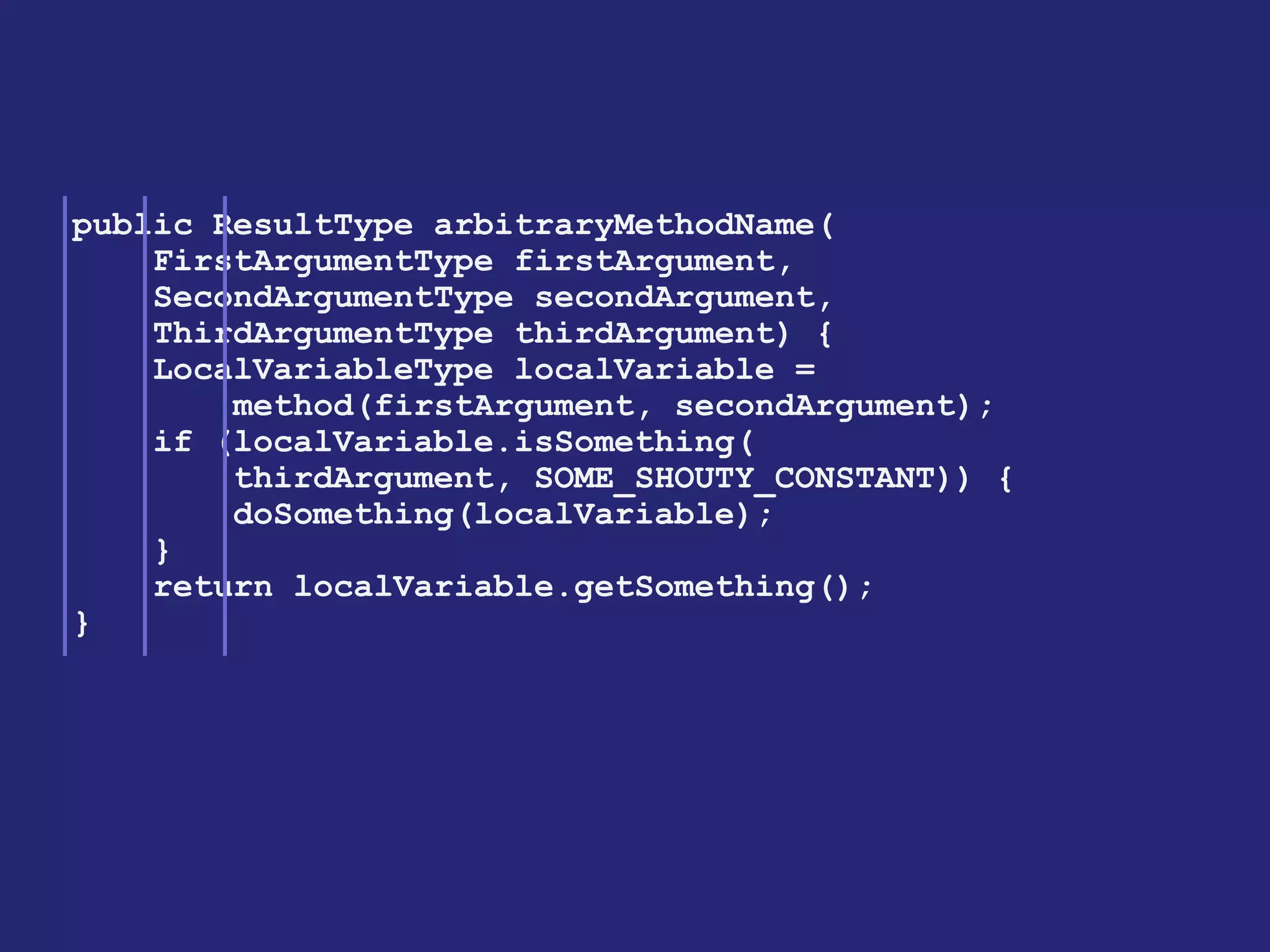public ResultType arbitraryMethodName( 
FirstArgumentType firstArgument, 
SecondArgumentType secondArgument, 
ThirdArgumentType thirdArgument) { 
LocalVariableType localVariable = 
method(firstArgument, secondArgument); 
if (localVariable.isSomething( 
thirdArgument, SOME_SHOUTY_CONSTANT)) { 
doSomething(localVariable); 
} 
return localVariable.getSomething(); 
}  