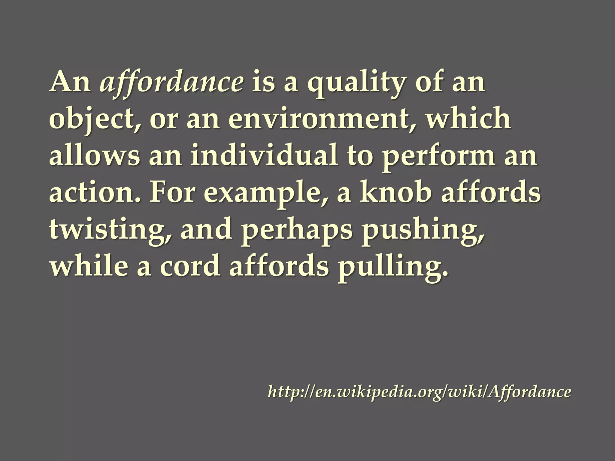 An affordance is a quality of an object, or an environment, which allows an individual to perform an action. For example, a knob affords twisting, and perhaps pushing, while a cord affords pulling. 
http://en.wikipedia.org/wiki/Affordance  