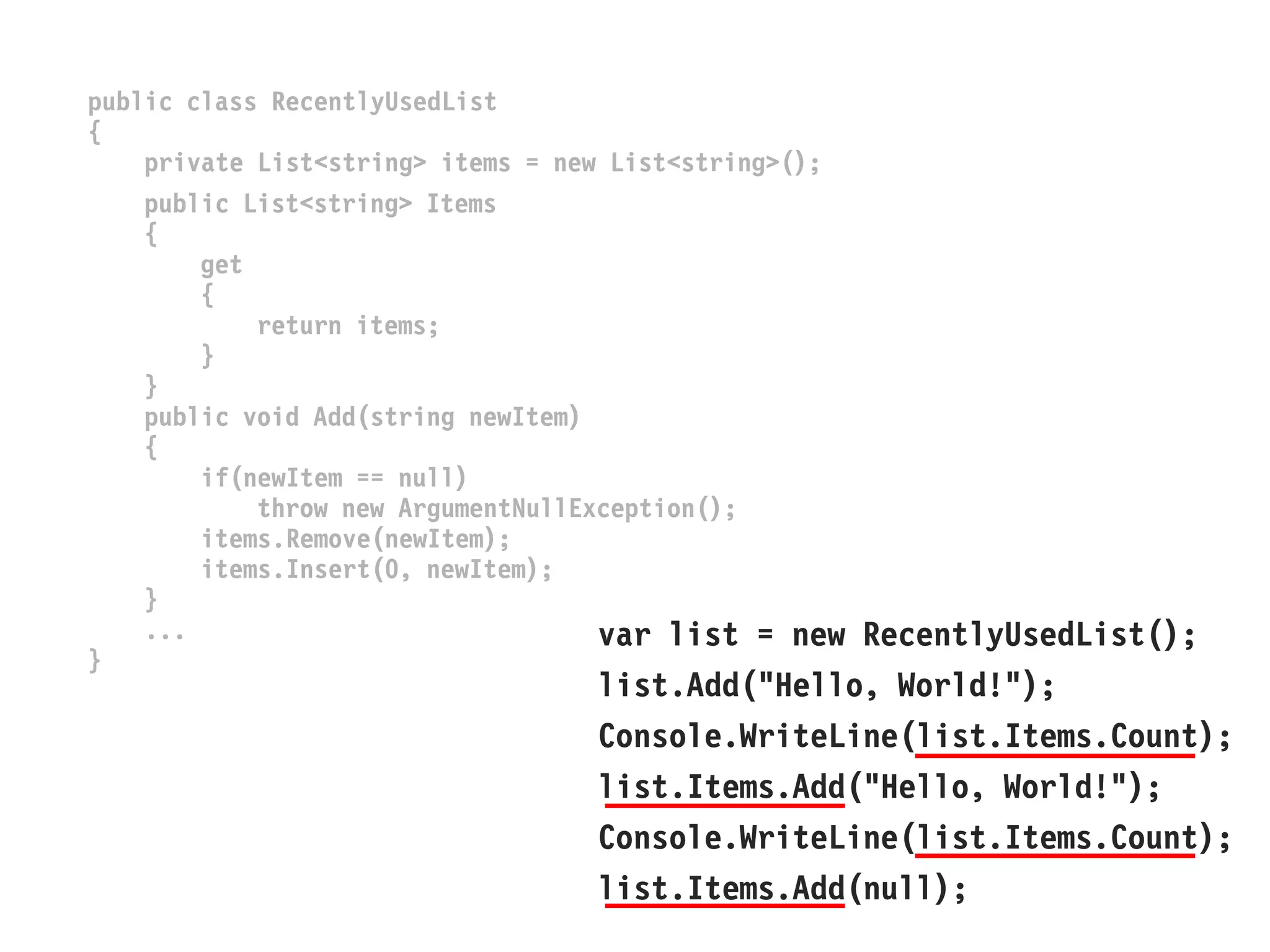 public class RecentlyUsedList 
{ 
private List<string> items = new List<string>(); 
public List<string> Items 
{ 
get 
{ 
return items; 
} 
} 
public void Add(string newItem) 
{ 
if(newItem == null) 
throw new ArgumentNullException(); 
items.Remove(newItem); 
items.Insert(0, newItem); 
} 
... 
} 
var list = new RecentlyUsedList(); 
list.Add("Hello, World!"); 
Console.WriteLine(list.Items.Count); 
list.Items.Add("Hello, World!"); 
Console.WriteLine(list.Items.Count); 
list.Items.Add(null);  