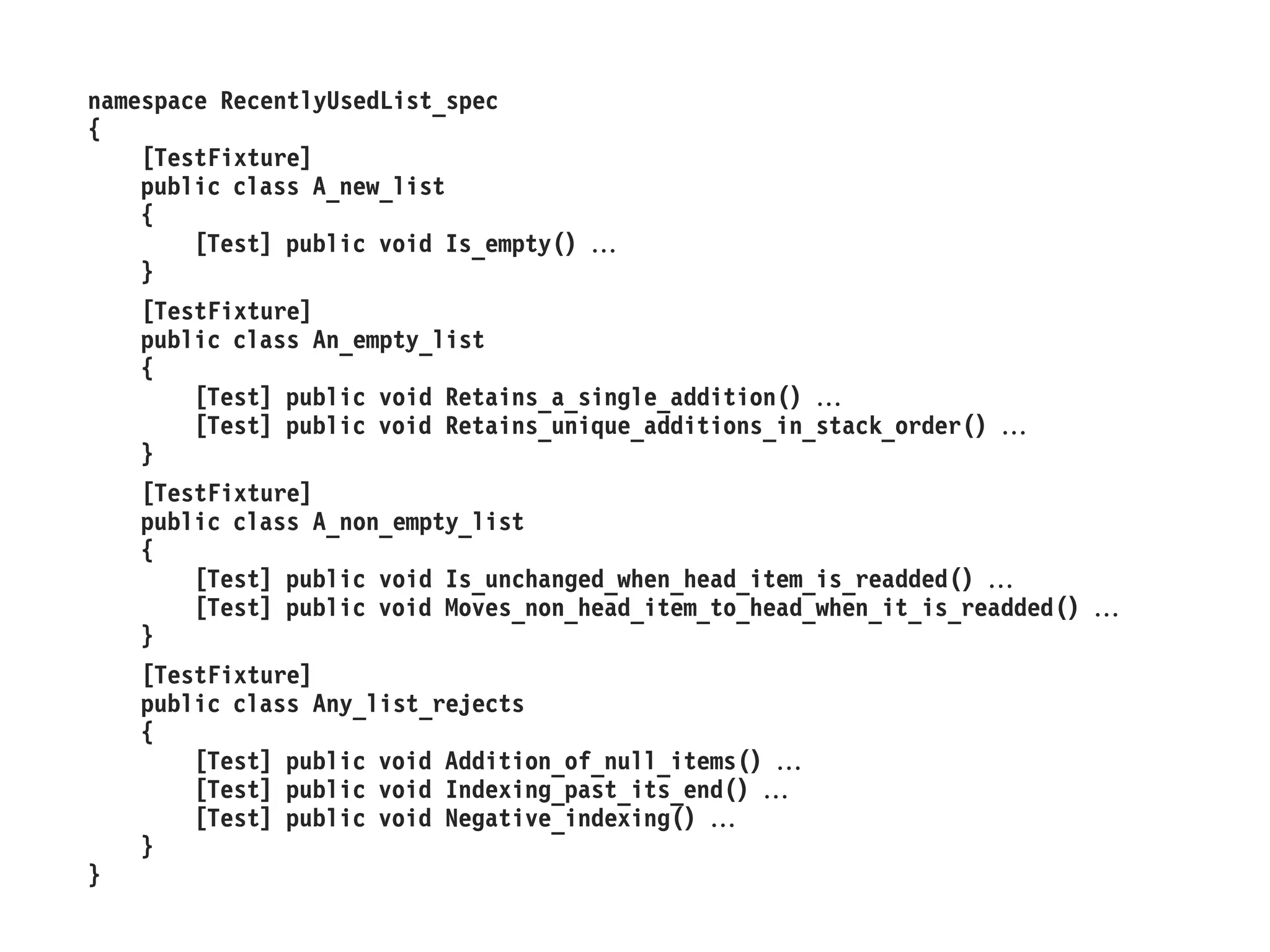 namespace RecentlyUsedList_spec 
{ 
[TestFixture] 
public class A_new_list 
{ 
[Test] public void Is_empty()  
} 
[TestFixture] 
public class An_empty_list 
{ 
[Test] public void Retains_a_single_addition()  
[Test] public void Retains_unique_additions_in_stack_order()  
} 
[TestFixture] 
public class A_non_empty_list 
{ 
[Test] public void Is_unchanged_when_head_item_is_readded()  
[Test] public void Moves_non_head_item_to_head_when_it_is_readded()  
} 
[TestFixture] 
public class Any_list_rejects 
{ 
[Test] public void Addition_of_null_items()  
[Test] public void Indexing_past_its_end()  
[Test] public void Negative_indexing()  
} 
}  