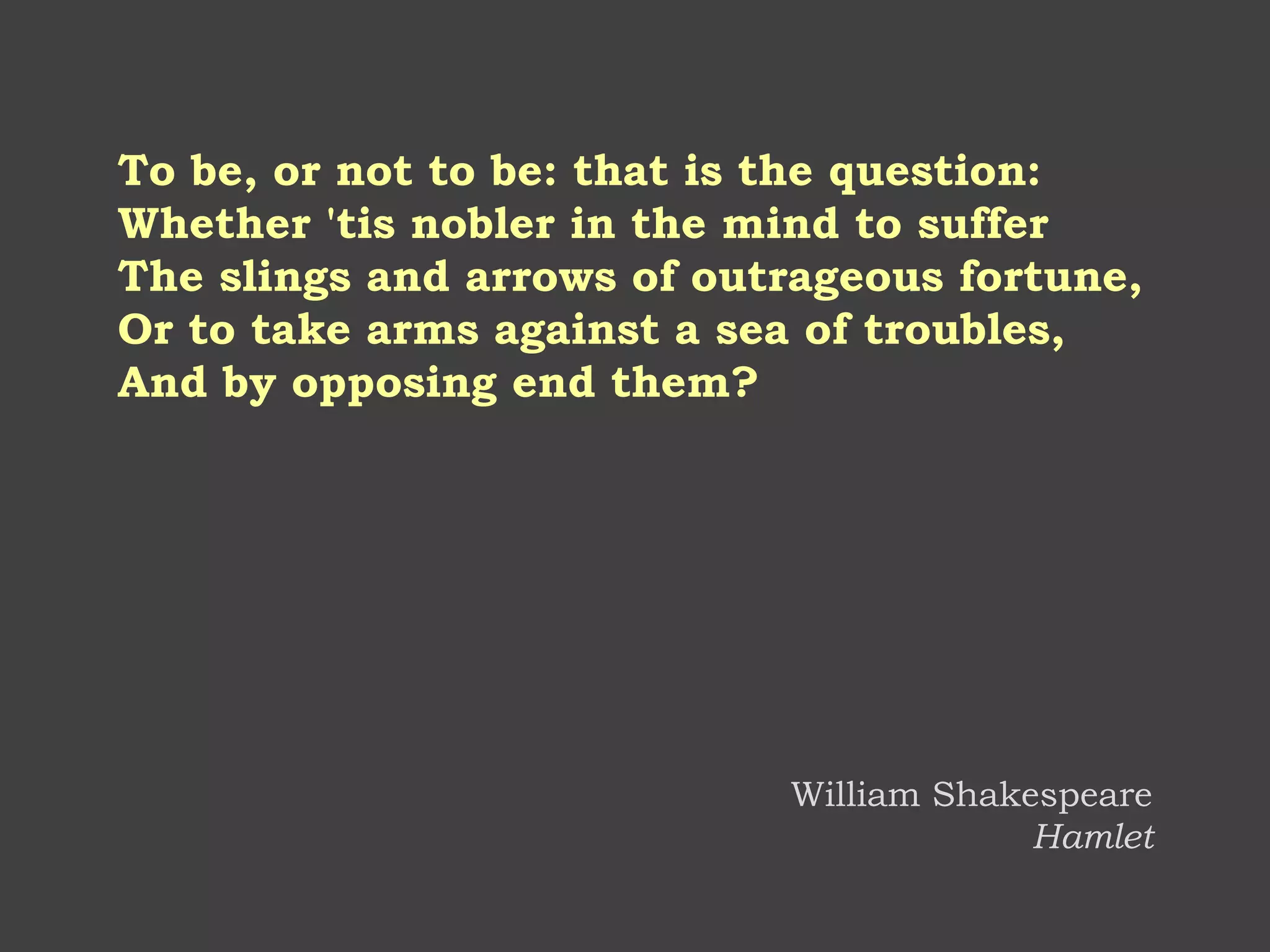 To be, or not to be: that is the question: Whether 'tis nobler in the mind to suffer The slings and arrows of outrageous fortune, Or to take arms against a sea of troubles, And by opposing end them? 
William Shakespeare Hamlet  