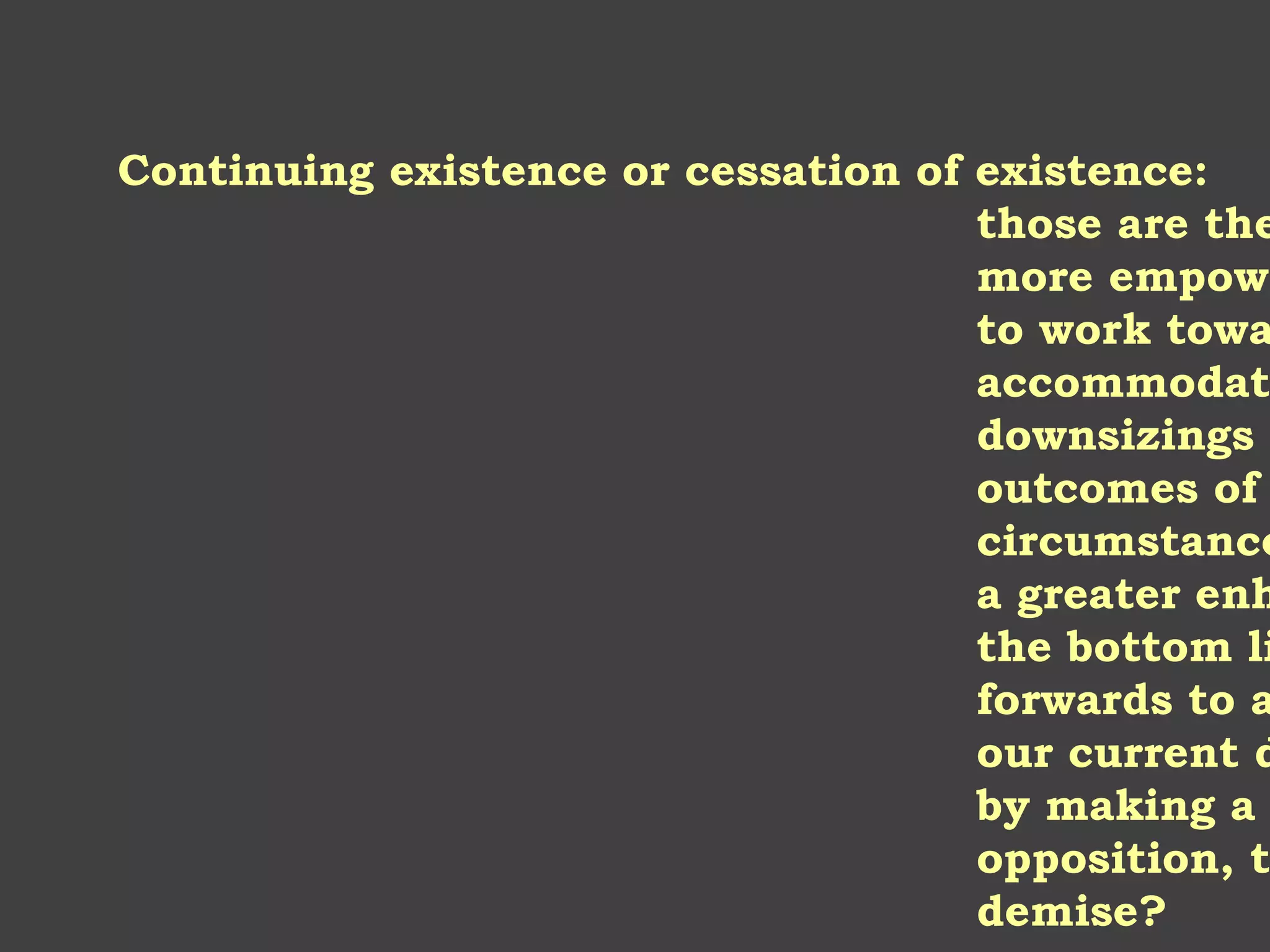 Continuing existence or cessation of existence:
those are the
more empowe
to work towa
accommodati
downsizings
outcomes of
circumstance
a greater enh
the bottom li
forwards to a
our current d
by making a
opposition, t
demise?
 