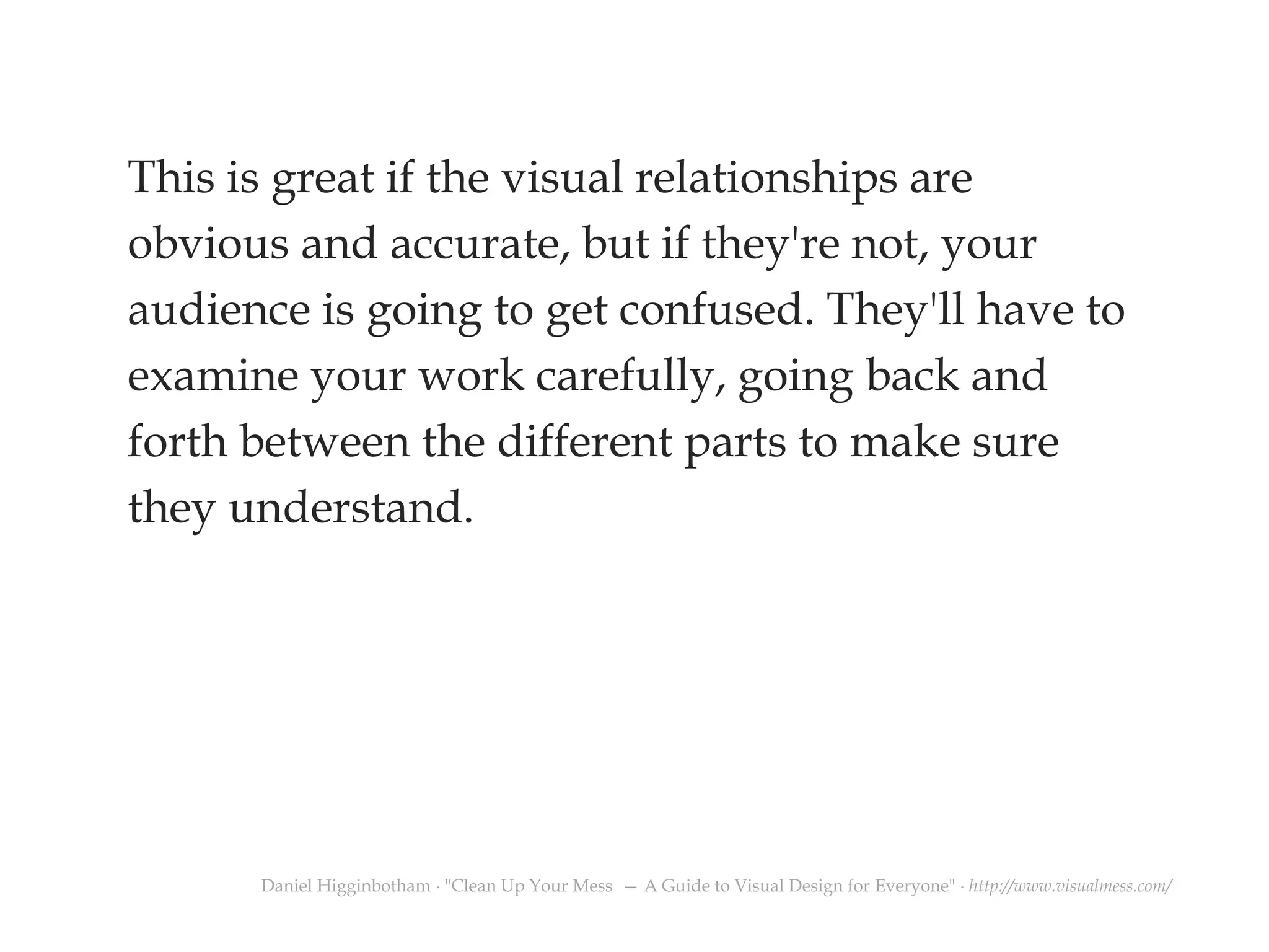 This is great if the visual relationships are
obvious and accurate, but if they're not, your
audience is going to get confused. They'll have to
examine your work carefully, going back and
forth between the different parts to make sure
they understand.
Daniel Higginbotham ∙ "Clean Up Your Mess — A Guide to Visual Design for Everyone" ∙ http://www.visualmess.com/
 