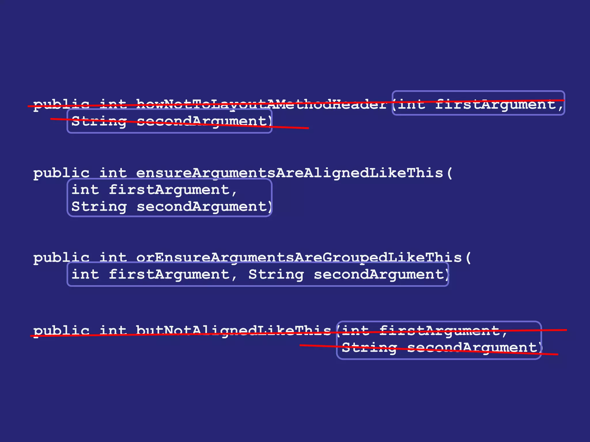 public int howNotToLayoutAMethodHeader(int firstArgument,
String secondArgument)
public int ensureArgumentsAreAlignedLikeThis(
int firstArgument,
String secondArgument)
public int orEnsureArgumentsAreGroupedLikeThis(
int firstArgument, String secondArgument)
public int butNotAlignedLikeThis(int firstArgument,
String secondArgument)
 