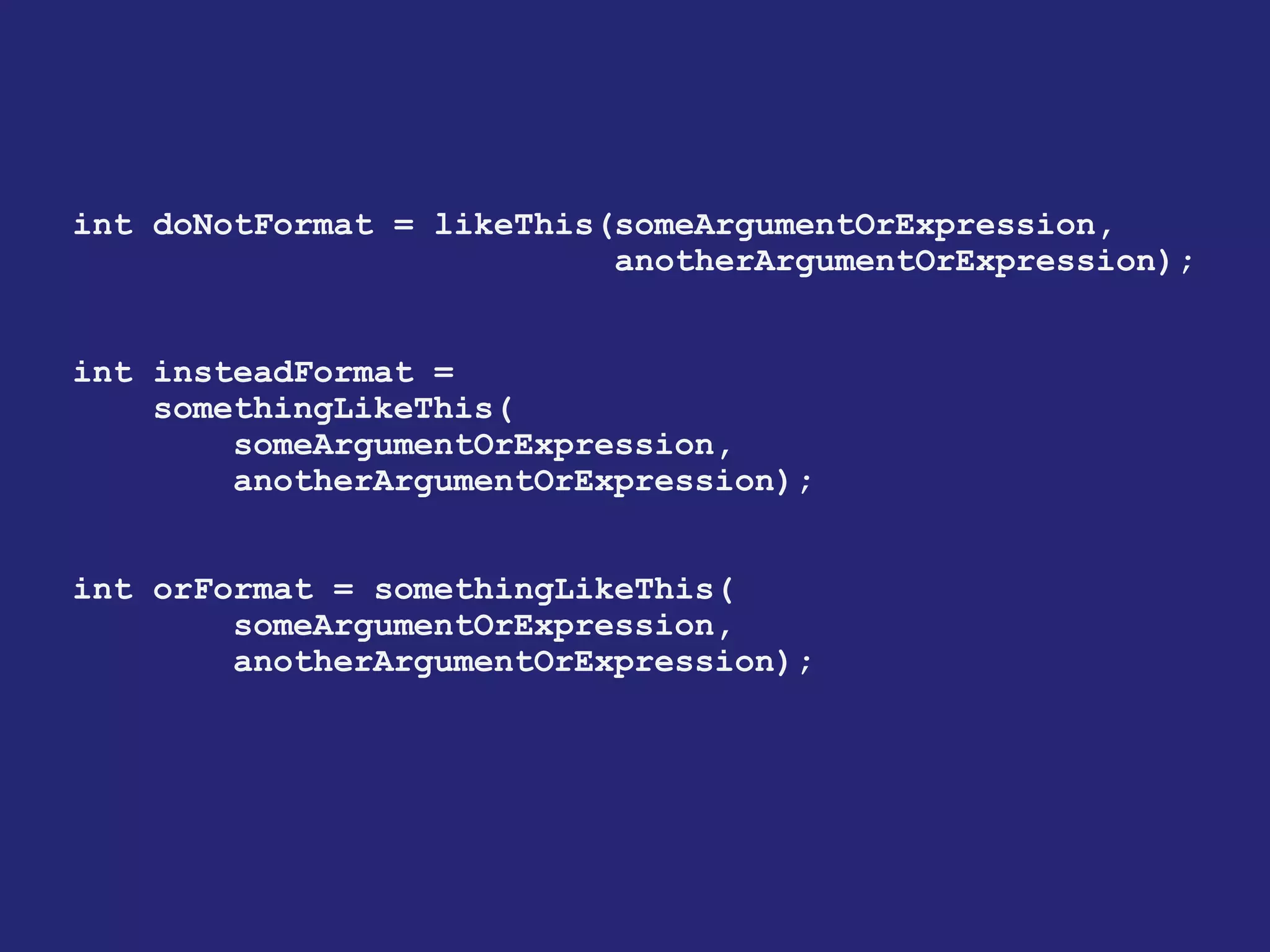 int doNotFormat = likeThis(someArgumentOrExpression,
anotherArgumentOrExpression);
int insteadFormat =
somethingLikeThis(
someArgumentOrExpression,
anotherArgumentOrExpression);
int orFormat = somethingLikeThis(
someArgumentOrExpression,
anotherArgumentOrExpression);
 