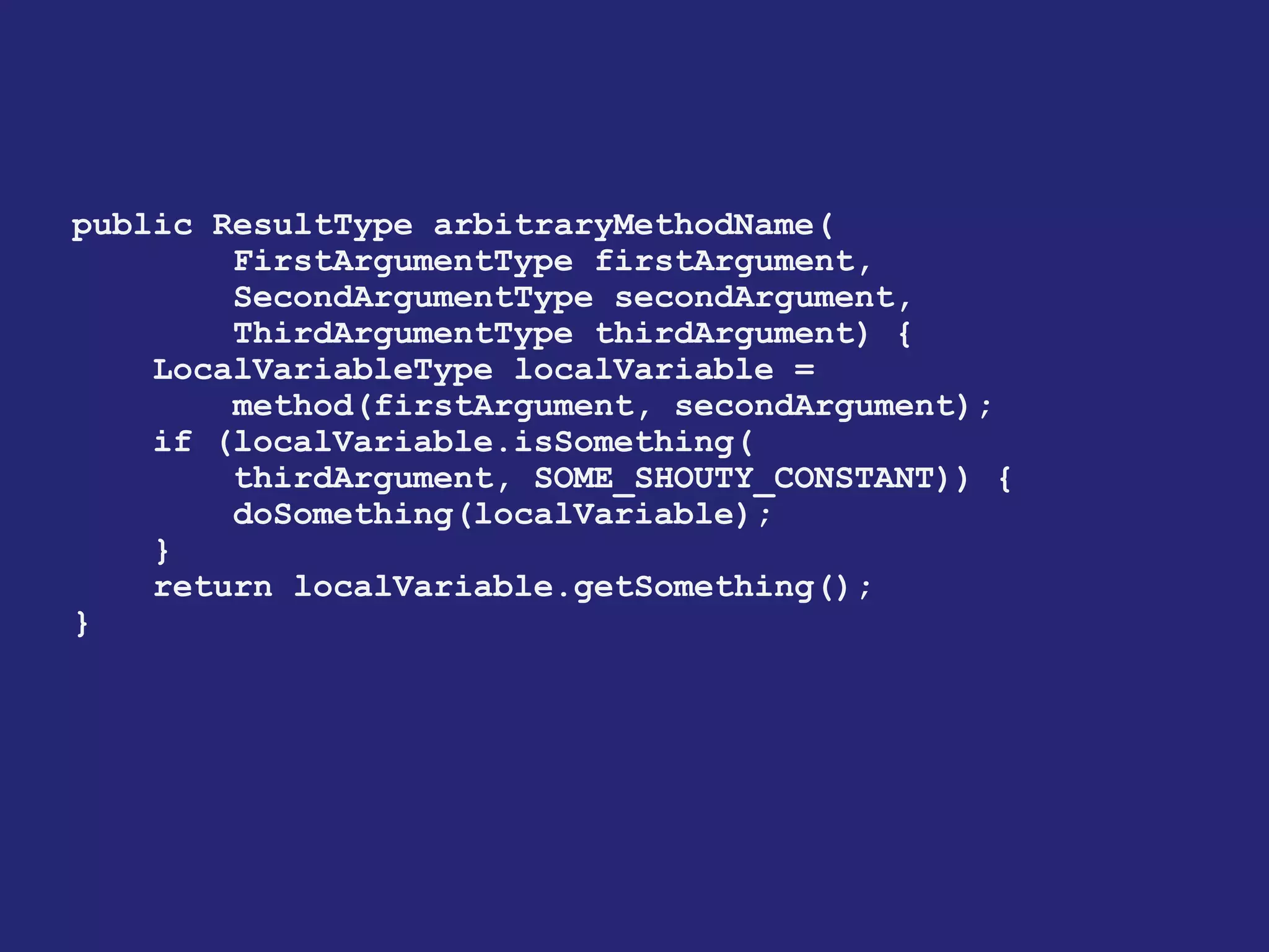 public ResultType arbitraryMethodName(
FirstArgumentType firstArgument,
SecondArgumentType secondArgument,
ThirdArgumentType thirdArgument) {
LocalVariableType localVariable =
method(firstArgument, secondArgument);
if (localVariable.isSomething(
thirdArgument, SOME_SHOUTY_CONSTANT)) {
doSomething(localVariable);
}
return localVariable.getSomething();
}
 