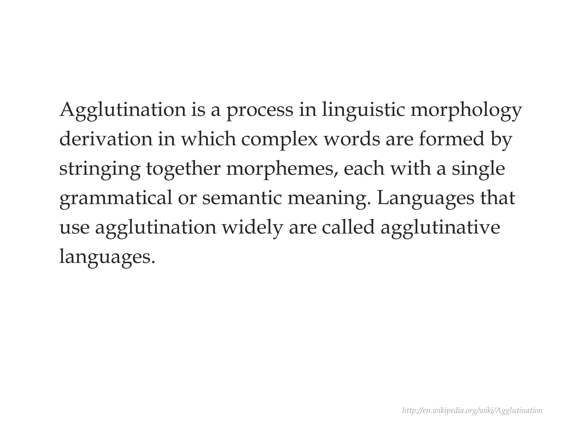 Agglutination is a process in linguistic morphology
derivation in which complex words are formed by
stringing together morphemes, each with a single
grammatical or semantic meaning. Languages that
use agglutination widely are called agglutinative
languages.
http://en.wikipedia.org/wiki/Agglutination
 