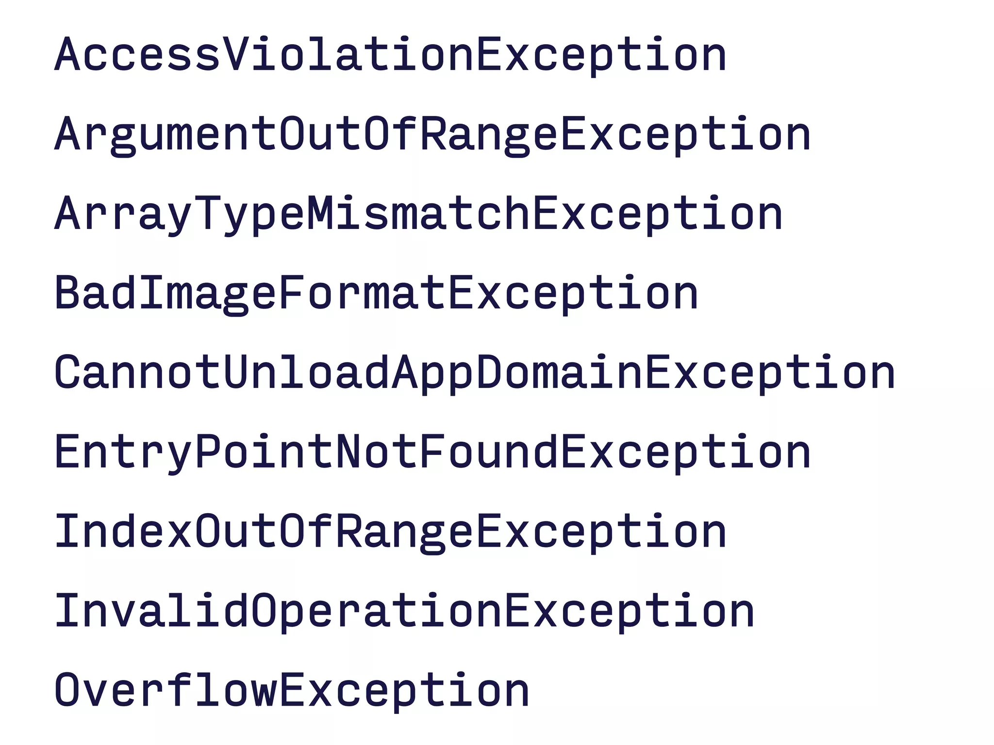 AccessViolationException
ArgumentOutOfRangeException
ArrayTypeMismatchException
BadImageFormatException
CannotUnloadAppDomainException
EntryPointNotFoundException
IndexOutOfRangeException
InvalidOperationException
OverflowException
 