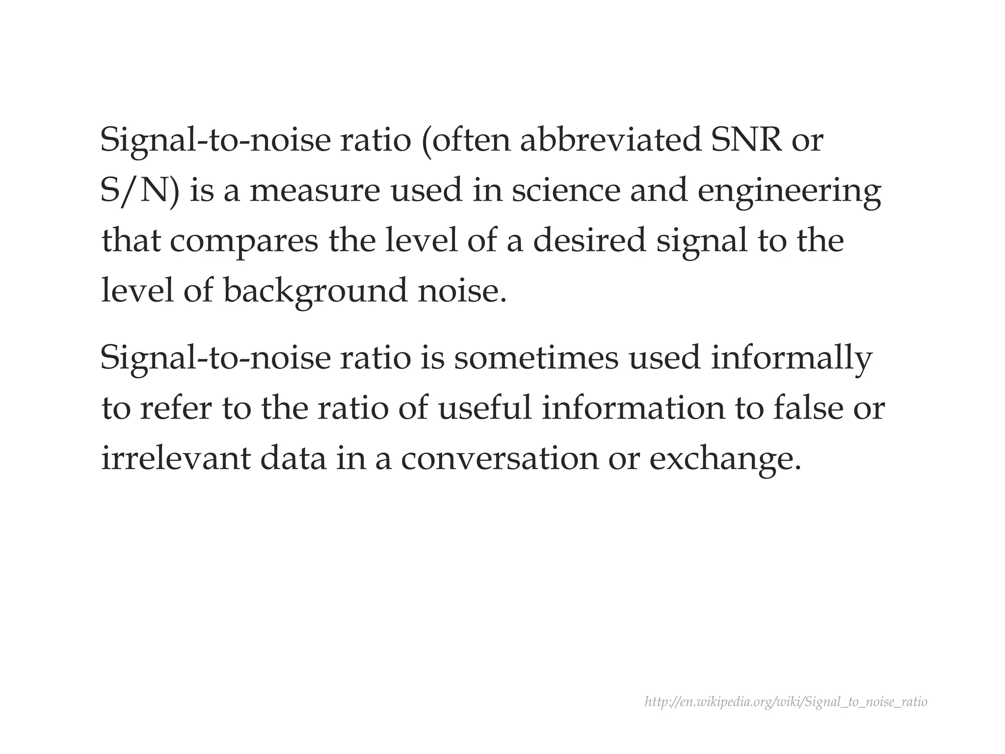 Signal-to-noise ratio (often abbreviated SNR or
S/N) is a measure used in science and engineering
that compares the level of a desired signal to the
level of background noise.
Signal-to-noise ratio is sometimes used informally
to refer to the ratio of useful information to false or
irrelevant data in a conversation or exchange.
http://en.wikipedia.org/wiki/Signal_to_noise_ratio
 