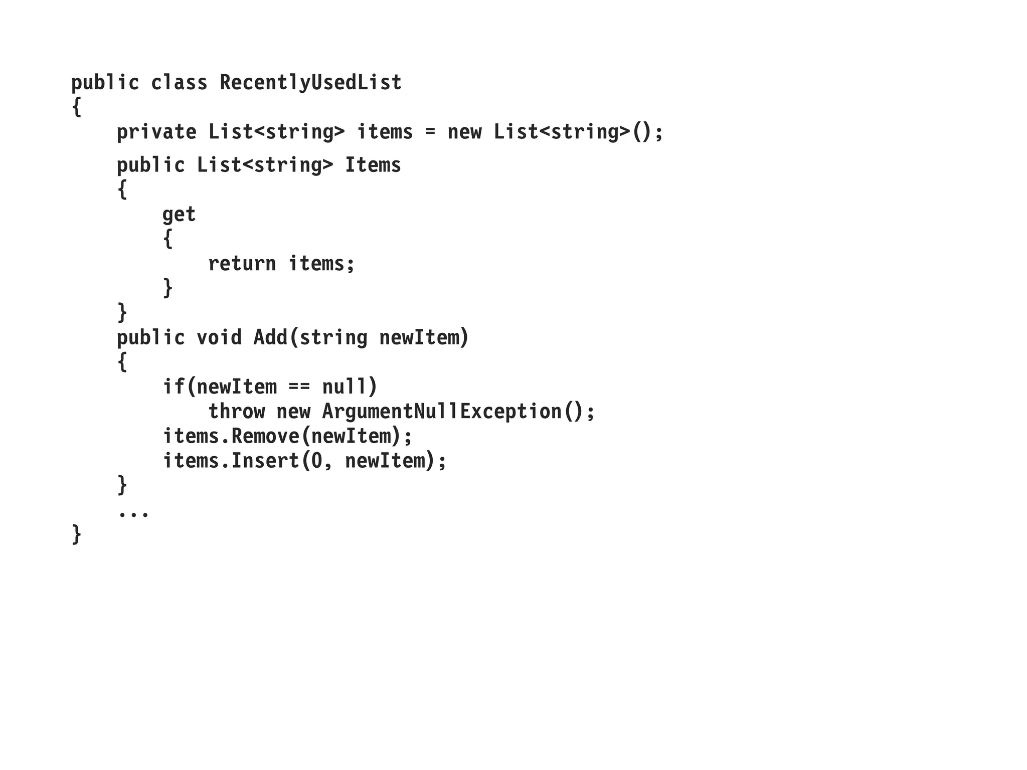 public class RecentlyUsedList
{
private List<string> items = new List<string>();
public List<string> Items
{
get
{
return items;
}
}
public void Add(string newItem)
{
if(newItem == null)
throw new ArgumentNullException();
items.Remove(newItem);
items.Insert(0, newItem);
}
...
}
 