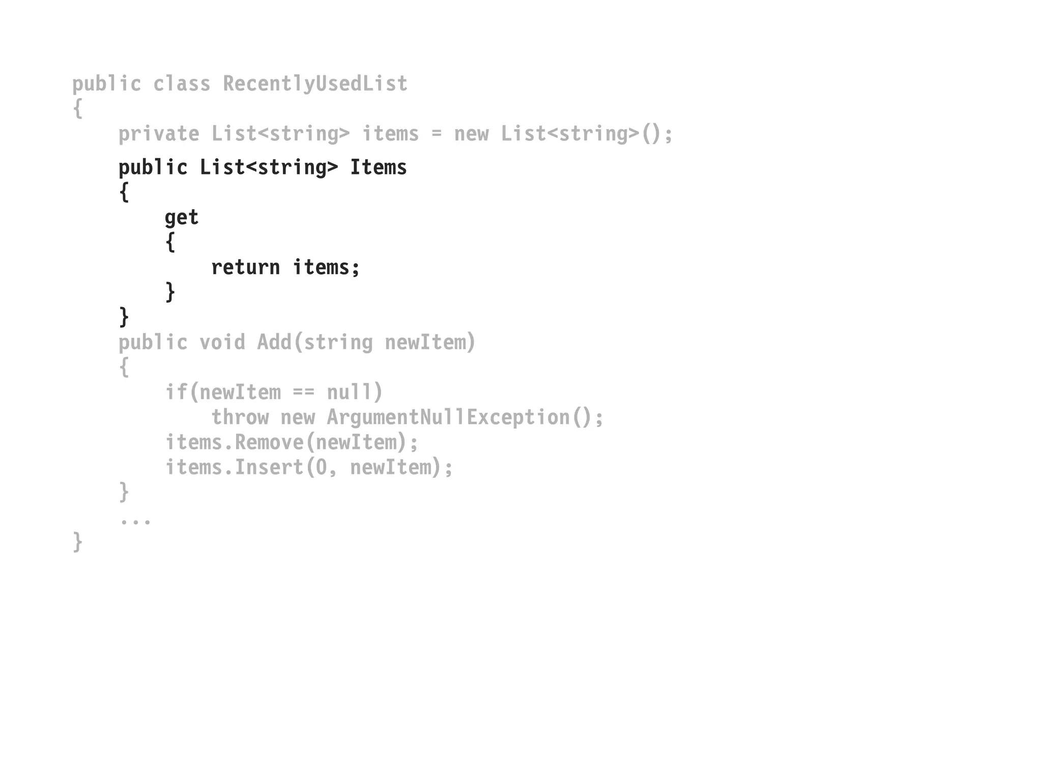 public class RecentlyUsedList
{
private List<string> items = new List<string>();
public List<string> Items
{
get
{
return items;
}
}
public void Add(string newItem)
{
if(newItem == null)
throw new ArgumentNullException();
items.Remove(newItem);
items.Insert(0, newItem);
}
...
}
 