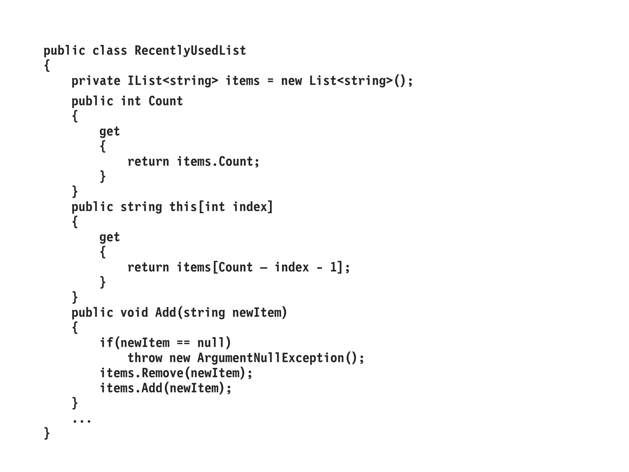 public class RecentlyUsedList
{
private IList<string> items = new List<string>();
public int Count
{
get
{
return items.Count;
}
}
public string this[int index]
{
get
{
return items[Count – index - 1];
}
}
public void Add(string newItem)
{
if(newItem == null)
throw new ArgumentNullException();
items.Remove(newItem);
items.Add(newItem);
}
...
}
 