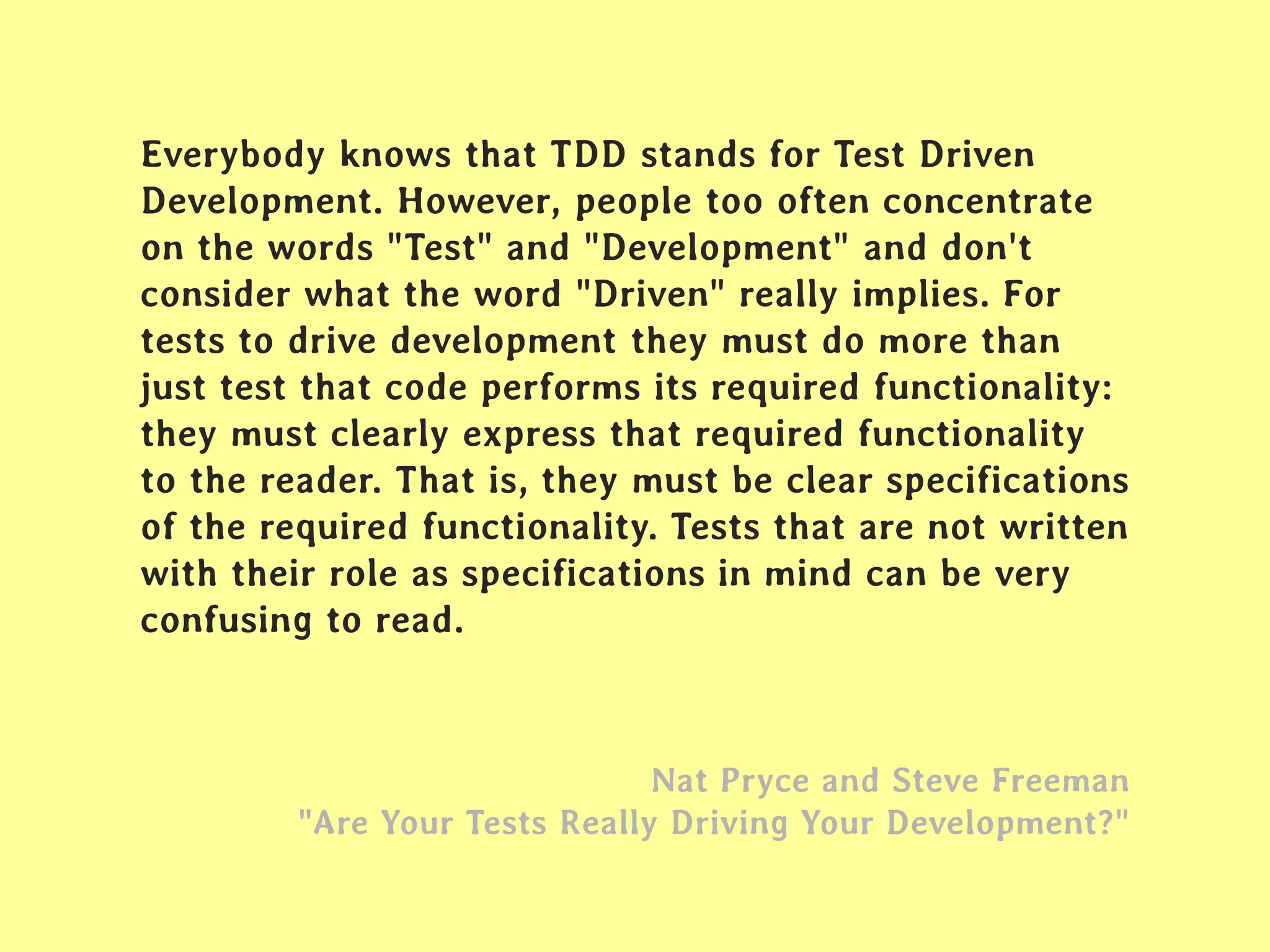 Everybody knows that TDD stands for Test Driven
Development. However, people too often concentrate
on the words "Test" and "Development" and don't
consider what the word "Driven" really implies. For
tests to drive development they must do more than
just test that code performs its required functionality:
they must clearly express that required functionality
to the reader. That is, they must be clear specifications
of the required functionality. Tests that are not written
with their role as specifications in mind can be very
confusing to read.
Nat Pryce and Steve Freeman
"Are Your Tests Really Driving Your Development?"
 